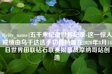 梁山五千米纪录世界纪录-这一惊人成绩由乌干达选手切普特盖在2020年8月14日世界田联钻石联赛揭幕战摩纳哥站创造