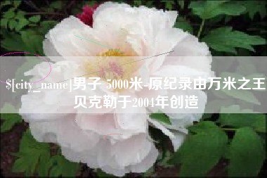 梁山男子 5000米-原纪录由万米之王贝克勒于2004年创造