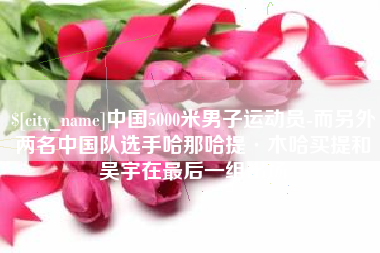 梁山中国5000米男子运动员-而另外两名中国队选手哈那哈提·木哈买提和吴宇在最后一组出场